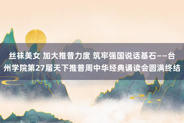 丝袜美女 加大推普力度 筑牢强国说话基石——台州学院第27届天下推普周中华经典诵读会圆满终结