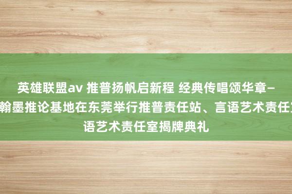 英雄联盟av 推普扬帆启新程 经典传唱颂华章——国度言语翰墨推论基地在东莞举行推普责任站、言语艺术责任室揭牌典礼