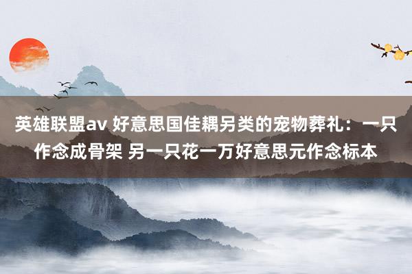 英雄联盟av 好意思国佳耦另类的宠物葬礼：一只作念成骨架 另一只花一万好意思元作念标本