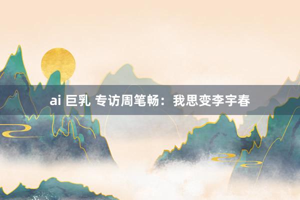 ai 巨乳 专访周笔畅：我思变李宇春