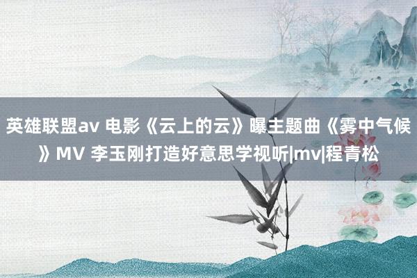 英雄联盟av 电影《云上的云》曝主题曲《雾中气候》MV 李玉刚打造好意思学视听|mv|程青松