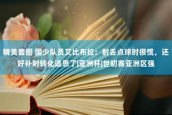 精美套图 国少队员艾比布拉:射丢点球时很慌,还好补射转化追思了|亚洲杯|世初赛亚洲区强