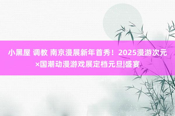 小黑屋 调教 南京漫展新年首秀！2025漫游次元×国潮动漫游戏展定档元旦|盛宴
