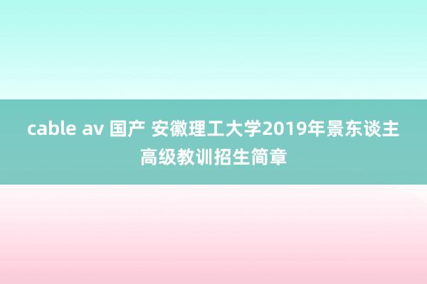 cable av 国产 安徽理工大学2019年景东谈主高级教训招生简章
