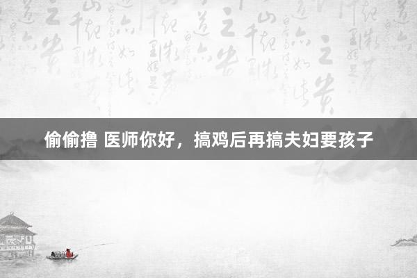 偷偷撸 医师你好,搞鸡后再搞夫妇要孩子