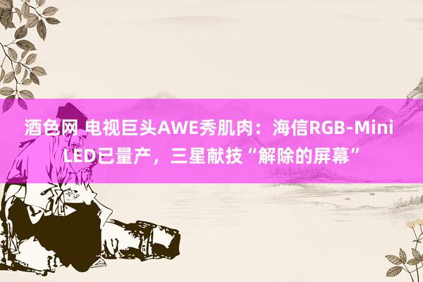 酒色网 电视巨头AWE秀肌肉：海信RGB-Mini LED已