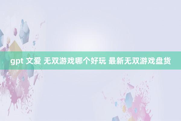 gpt 文爱 无双游戏哪个好玩 最新无双游戏盘货