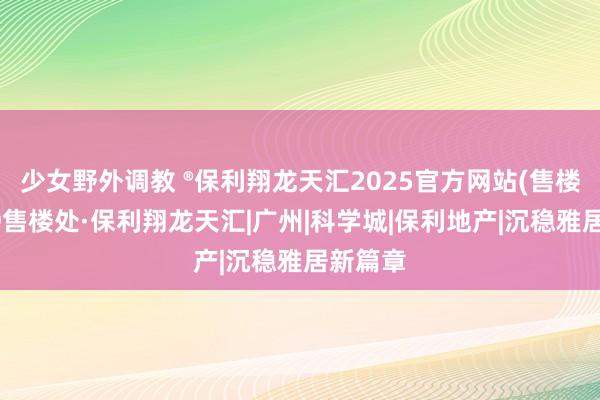 少女野外调教 ®保利翔龙天汇2025官方网站(售楼中心)@售