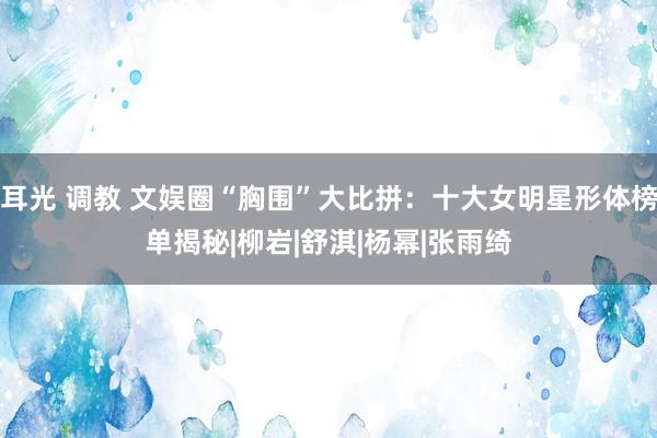 耳光 调教 文娱圈“胸围”大比拼：十大女明星形体榜单揭秘|柳