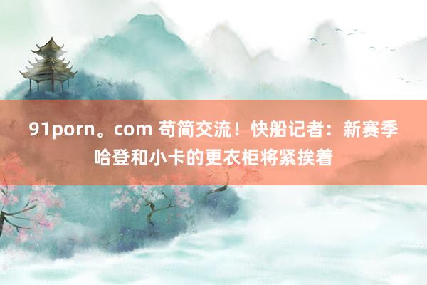 91porn。com 苟简交流！快船记者：新赛季哈登和小卡的更衣柜将紧挨着