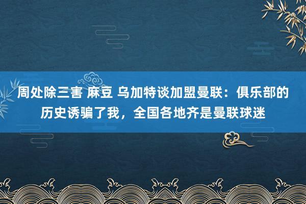 周处除三害 麻豆 乌加特谈加盟曼联：俱乐部的历史诱骗了我，全国各地齐是曼联球迷
