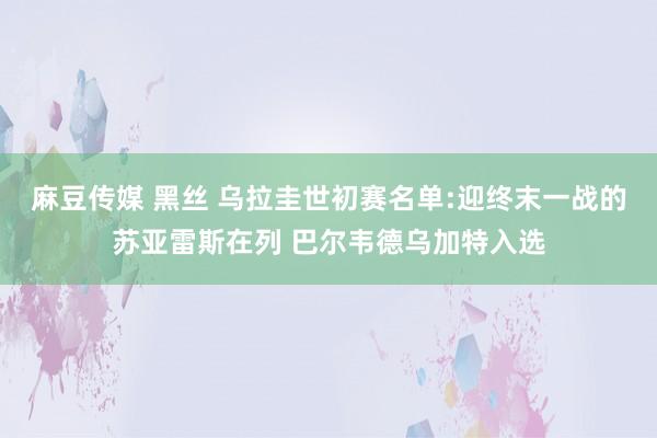 麻豆传媒 黑丝 乌拉圭世初赛名单:迎终末一战的苏亚雷斯在列 巴尔韦德乌加特入选