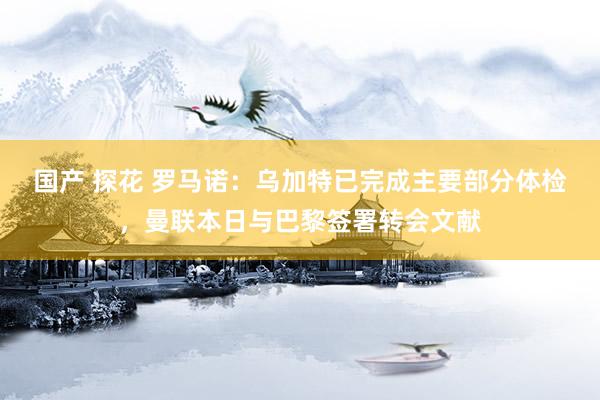 国产 探花 罗马诺：乌加特已完成主要部分体检，曼联本日与巴黎签署转会文献