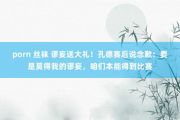 porn 丝袜 谬妄送大礼！孔德赛后说念歉：要是莫得我的谬妄