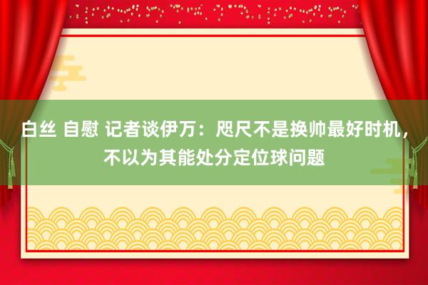 白丝 自慰 记者谈伊万：咫尺不是换帅最好时机，不以为其能处分