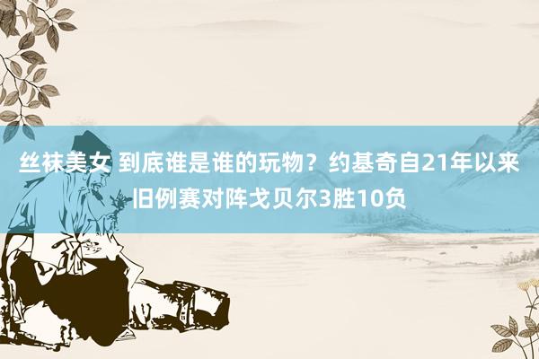 丝袜美女 到底谁是谁的玩物？约基奇自21年以来旧例赛对阵戈贝