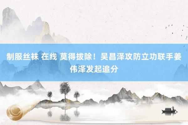 制服丝袜 在线 莫得拔除！吴昌泽攻防立功联手姜伟泽发起追分