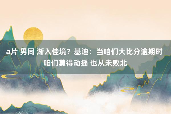 a片 男同 渐入佳境？基迪：当咱们大比分逾期时 咱们莫得动摇