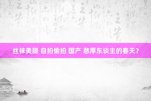丝袜美腿 自拍偷拍 国产 憨厚东谈主的春天？