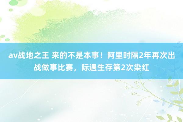 av战地之王 来的不是本事！阿里时隔2年再次出战做事比赛，际