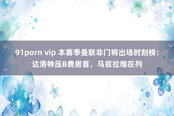 91porn vip 本赛季曼联非门将出场时刻榜：达洛特压B