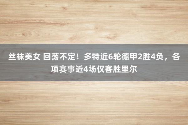 丝袜美女 回荡不定！多特近6轮德甲2胜4负，各项赛事近4场仅