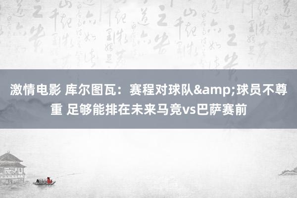 激情电影 库尔图瓦：赛程对球队&球员不尊重 足够能排