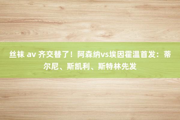 丝袜 av 齐交替了！阿森纳vs埃因霍温首发：蒂尔尼、斯凯利、斯特林先发