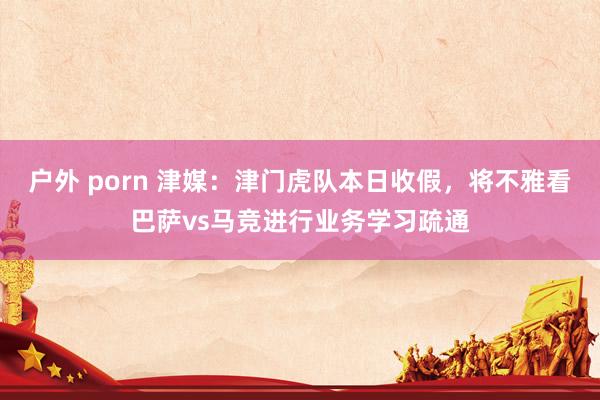 户外 porn 津媒：津门虎队本日收假，将不雅看巴萨vs马竞