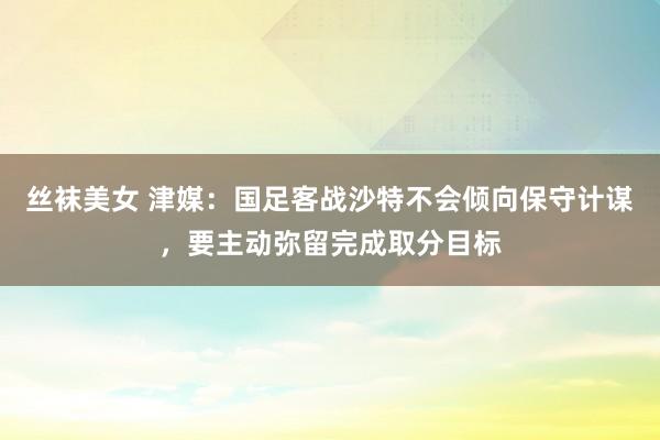 丝袜美女 津媒：国足客战沙特不会倾向保守计谋，要主动弥留完成取分目标