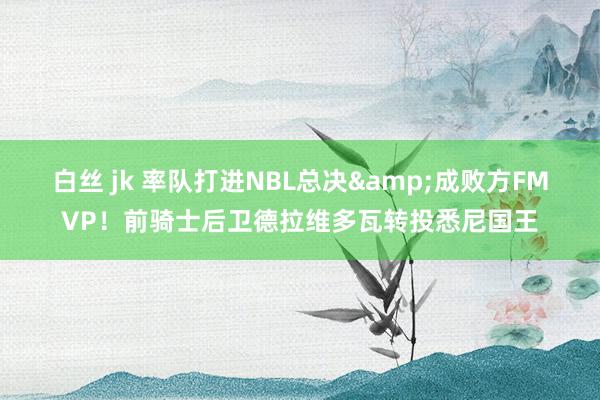 白丝 jk 率队打进NBL总决&成败方FMVP！前骑士后卫德拉维多瓦转投悉尼国王