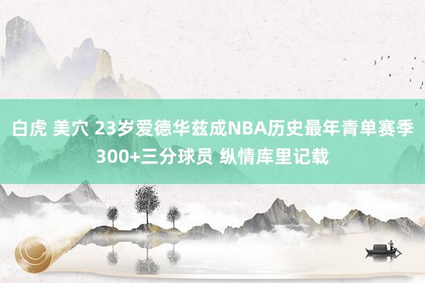 白虎 美穴 23岁爱德华兹成NBA历史最年青单赛季300+三
