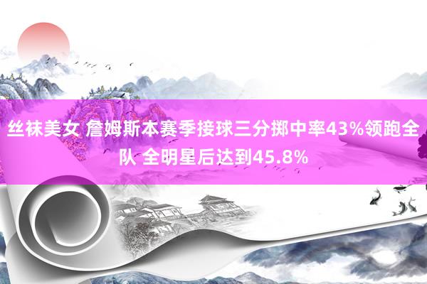 丝袜美女 詹姆斯本赛季接球三分掷中率43%领跑全队 全明星后