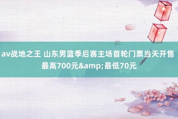 av战地之王 山东男篮季后赛主场首轮门票当天开售 最高700