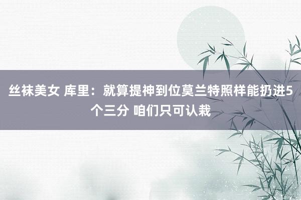 丝袜美女 库里：就算提神到位莫兰特照样能扔进5个三分 咱们只