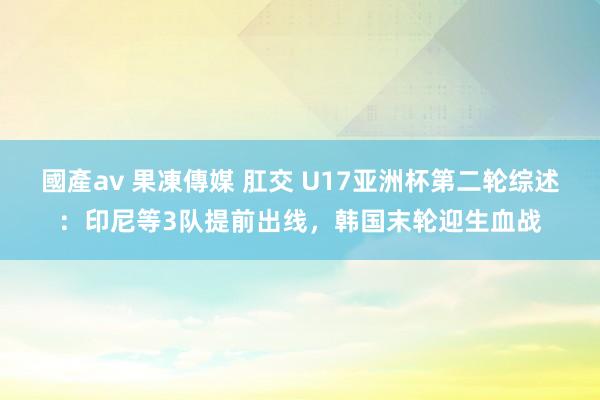 國產av 果凍傳媒 肛交 U17亚洲杯第二轮综述：印尼等3队