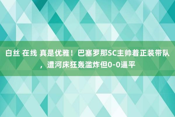 白丝 在线 真是优雅！巴塞罗那SC主帅着正装带队，遭河床狂轰