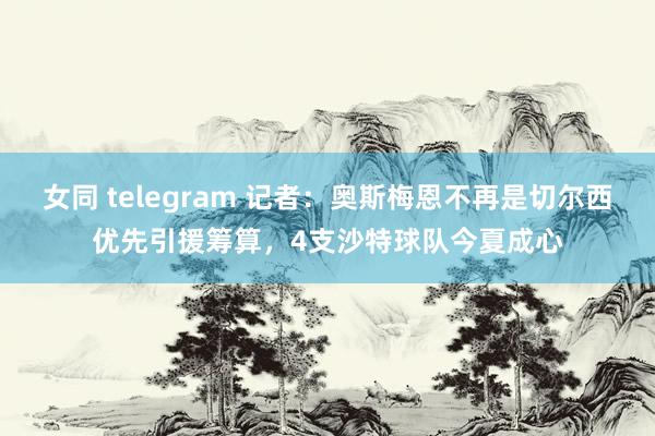 女同 telegram 记者：奥斯梅恩不再是切尔西优先引援筹算，4支沙特球队今夏成心
