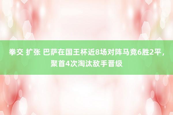 拳交 扩张 巴萨在国王杯近8场对阵马竞6胜2平，聚首4次淘汰