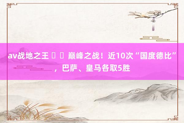 av战地之王 ⚔️巅峰之战！近10次“国度德比”，巴萨、皇马