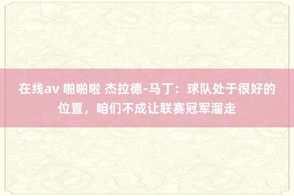 在线av 啪啪啦 杰拉德-马丁：球队处于很好的位置，咱们不成