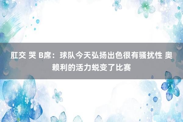 肛交 哭 B席：球队今天弘扬出色很有骚扰性 奥赖利的活力蜕变了比赛