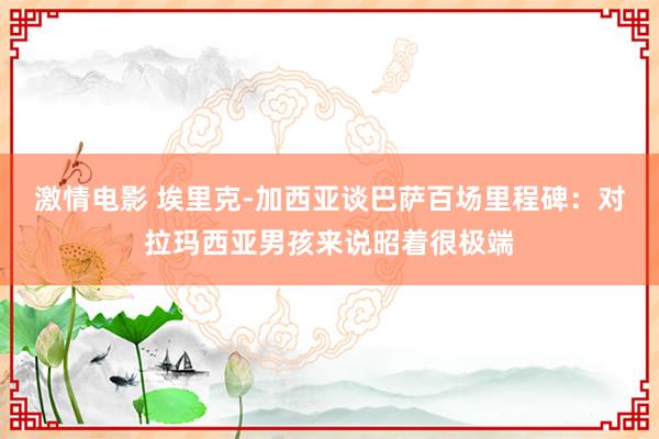激情电影 埃里克-加西亚谈巴萨百场里程碑：对拉玛西亚男孩来说
